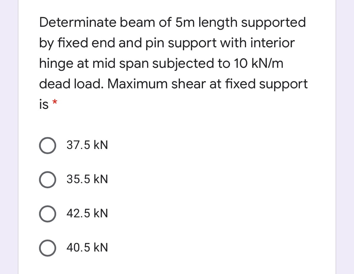 Determinate beam of 5m length supported
by fixed end and pin support with interior
hinge at mid span subjected to 10 kN/m
dead load. Maximum shear at fixed support
is *
37.5 kN
35.5 kN
42.5 kN
O 40.5 kN
