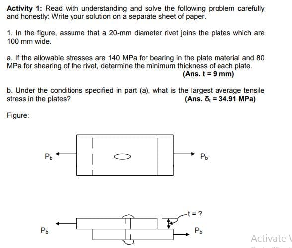 Activity 1: Read with understanding and solve the following problem carefully
and honestly: Write your solution on a separate sheet of paper.
1. In the figure, assume that a 20-mm diameter rivet joins the plates which are
100 mm wide.
a. If the allowable stresses are 140 MPa for bearing in the plate material and 80
MPa for shearing of the rivet, determine the minimum thickness of each plate.
(Ans. t = 9 mm)
b. Under the conditions specified in part (a), what is the largest average tensile
stress in the plates?
(Ans. Õ = 34.91 MPa)
Figure:
Po
t= ?
P.
P.
Activate V
