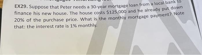 EX29. Suppose that Peter needs a 30-year mortgage loan from a local bank to
finance his new house. The house costs $125,000 and he already put down
20% of the purchase price. What is the monthly mortgage payment? Note
that: the interest rate is 1% monthly.
