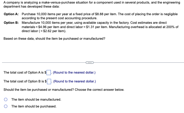 A company is analyzing a make-versus-purchase situation for a component used in several products, and the engineering
department has developed these data:
Option A:
Option B:
Purchase 10,000 items per year at a fixed price of $8.88 per item. The cost of placing the order is negligible
according to the present cost accounting procedure.
Manufacture 10,000 items per year, using available capacity in the factory. Cost estimates are direct
materials = $4.96 per item and direct labor = $1.31 per item. Manufacturing overhead is allocated at 200% of
direct labor (= $2.62 per item).
Based on these data, should the item be purchased or manufactured?
The total cost of Option A is $
(Round to the nearest dollar.)
The total cost of Option B is $
. (Round to the nearest dollar.)
Should the item be purchased or manufactured? Choose the correct answer below.
O The item should be manufactured.
O The item should be purchased.