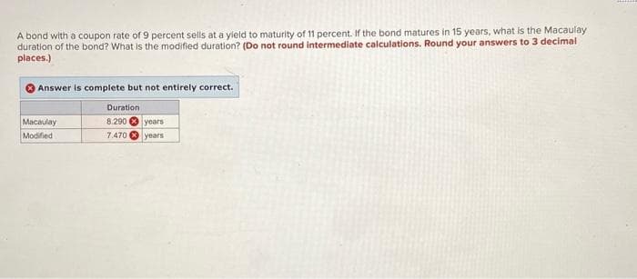 A bond with a coupon rate of 9 percent sells at a yield to maturity of 11 percent. If the bond matures in 15 years, what is the Macaulay
duration of the bond? What is the modified duration? (Do not round intermediate calculations. Round your answers to 3 decimal
places.)
Answer is complete but not entirely correct.
Duration
8.290
years
7.470 years
Macaulay
Modified
