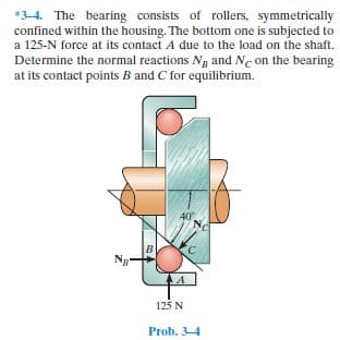 *3-4. The bearing consists of rollers, symmetrically
confined within the housing. The bottom one is subjected to
a 125-N force at its contact A due to the load on the shaft.
Determine the normal reactions Ng and N. on the bearing
at its contact points B and C for equilibrium.
40
B
Ng
125 N
Prob. 3-4
