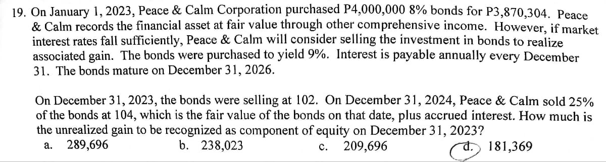 19. On January 1, 2023, Peace & Calm Corporation purchased P4,000,000 8% bonds for P3,870,304. Peace
& Calm records the financial asset at fair value through other comprehensive income. However, if market
interest rates fall sufficiently, Peace & Calm will consider selling the investment in bonds to realize
associated gain. The bonds were purchased to yield 9%. Interest is payable annually every December
31. The bonds mature on December 31, 2026.
On December 31, 2023, the bonds were selling at 102. On December 31, 2024, Peace & Calm sold 25%
of the bonds at 104, which is the fair value of the bonds on that date, plus accrued interest. How much is
the unrealized gain to be recognized as component of equity on December 31, 2023?
a. 289,696
b. 238,023
C.
209,696
181,369