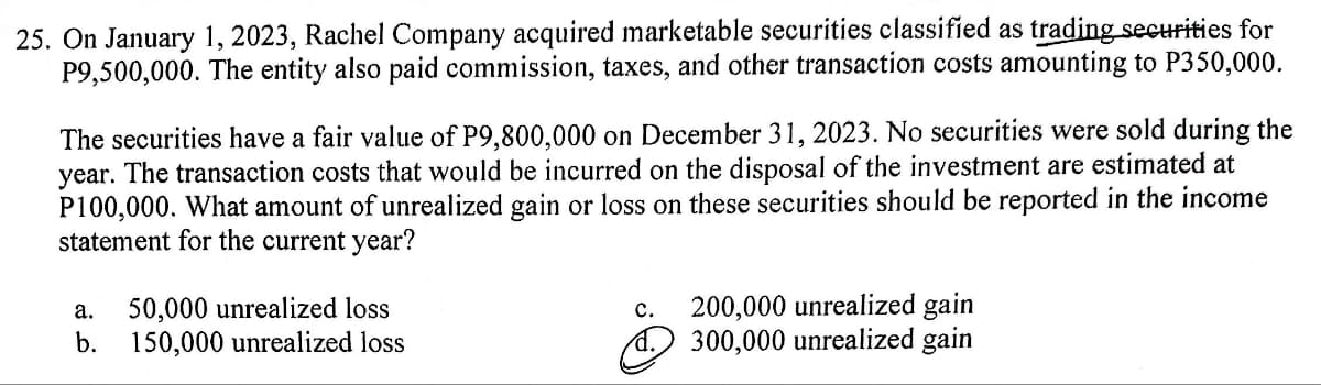 25. On January 1, 2023, Rachel Company acquired marketable securities classified as trading securities for
P9,500,000. The entity also paid commission, taxes, and other transaction costs amounting to P350,000.
The securities have a fair value of P9,800,000 on December 31, 2023. No securities were sold during the
year. The transaction costs that would be incurred on the disposal of the investment are estimated at
P100,000. What amount of unrealized gain or loss on these securities should be reported in the income
statement for the current year?
a. 50,000 unrealized loss
b. 150,000 unrealized loss
C.
200,000 unrealized gain
② 300,000 unrealized gain
