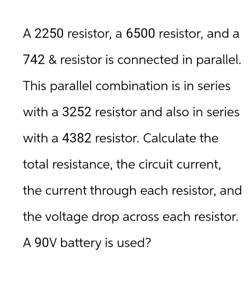A 2250 resistor, a 6500 resistor, and a
742 & resistor is connected in parallel.
This parallel combination is in series
with a 3252 resistor and also in series
with a 4382 resistor. Calculate the
total resistance, the circuit current,
the current through each resistor, and
the voltage drop across each resistor.
A 90V battery is used?