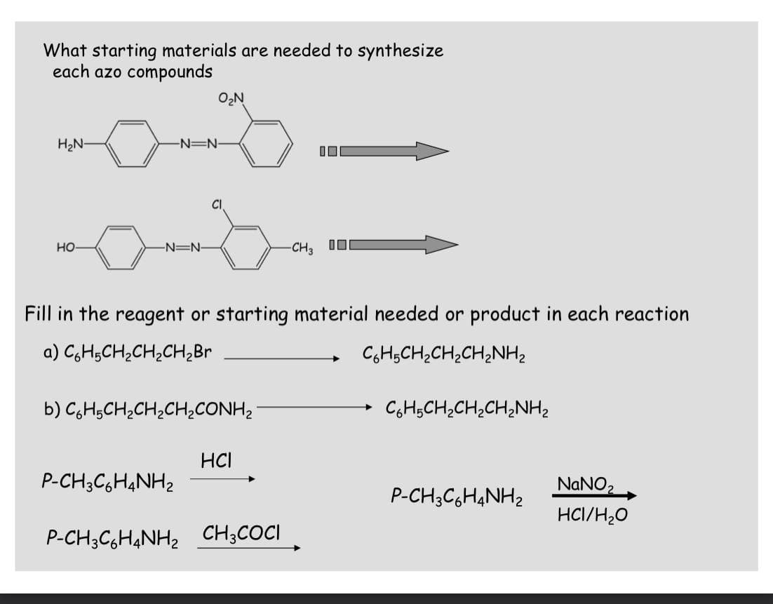 What starting materials are needed to synthesize
each azo compounds
O2N
H2N-
-N=N-
CI
но
-N=N-
-CH3 I0
Fill in the reagent or starting material needed or product in each reaction
a) CgH;CH;CH;CH2Br
CGH;CH;CH;CH¿NH2
b) C,H;CH;CH;CH2CONH,
CH,CH;CH;CH;NH2
HCI
P-CH;C,H4NH2
NANO2
P-CH;C,H&NH2
HCI/H;0
P-CH3C,H4NH2 CH;COCI
