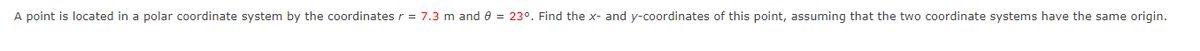 A point is located in a polar coordinate system by the coordinates r = 7.3 m and 8 = 23°. Find the x- and y-coordinates of this point, assuming that the two coordinate systems have the same origin.