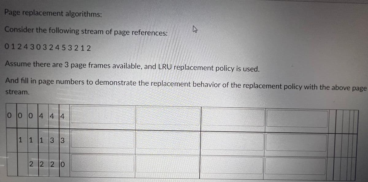Page replacement algorithms:
Consider the following stream of page references:
01243032453212
Assume there are 3 page frames available, and LRU replacement policy is used.
And fill in page numbers to demonstrate the replacement behavior of the replacement policy with the above page
stream.
0004 4 4
11 13 3
Ls
2 2 2 0