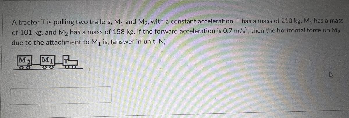 A tractor T is pulling two trailers, M₁ and M₂, with a constant acceleration. T has a mass of 210 kg. M₁ has a mass
of 101 kg, and M₂ has a mass of 158 kg. If the forward acceleration is 0.7 m/s2, then the horizontal force on M2
due to the attachment to M₁ is, (answer in unit: N)
M2
M1 T
MOTO
B