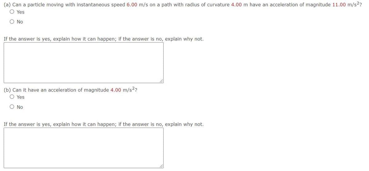 (a) Can a particle moving with instantaneous speed 6.00 m/s on a path with radius of curvature 4.00 m have an acceleration of magnitude 11.00 m/s2?
O Yes
O No
If the answer is yes, explain how it can happen; if the answer is no, explain why not.
(b) Can it have an acceleration of magnitude 4.00 m/s2?
O Yes
O No
If the answer is yes, explain how it can happen; if the answer is no, explain why not.
