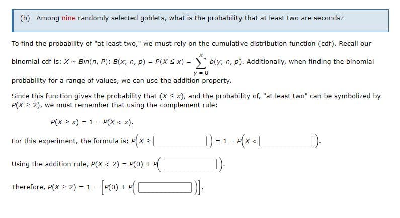(b) Among nine randomly selected goblets, what is the probability that at least two are seconds?
To find the probability of "at least two," we must rely on the cumulative distribution function (cdf). Recall our
binomial cdf is: X - Bin(n, P): B(x; n, p) = P(X S x) = b(y; n, p). Additionally, when finding the binomial
y = 0
probability for a range of values, we can use the addition property.
Since this function gives the probability that (X S x), and the probability of, "at least two" can be symbolized by
P(X 2 2), we must remember that using the complement rule:
P(X 2 x) = 1 - P(X < x).
) -1 - A(x<[
For this experiment, the formula is: P x 2
=
Using the addition rule, P(X < 2) = P(0) + P
%3D
- [oro) + ([
Therefore, P(X 2 2) = 1 -
(0) + P
