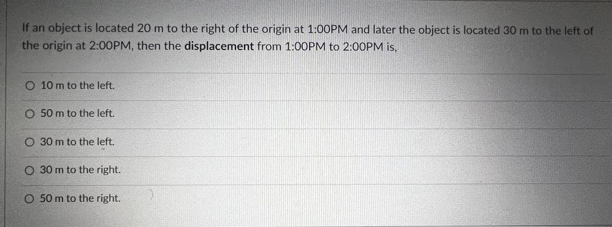 If an object is located 20 m to the right of the origin at 1:00PM and later the object is located 30 m to the left of
the origin at 2:00PM, then the displacement from 1:00PM to 2:00PM is,
10 m to the left.
O 50 m to the left.
30 m to the left.
O 30 m to the right.
O 50 m to the right.
2