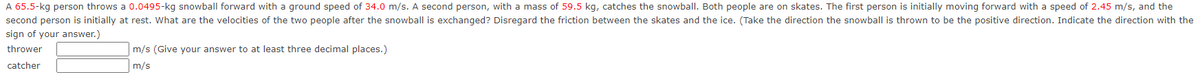 A 65.5-kg person throws a 0.0495-kg snowball forward with a ground speed of 34.0 m/s. A second person, with a mass of 59.5 kg, catches the snowball. Both people are on skates. The first person is initially moving forward with a speed of 2.45 m/s, and the
second person is initially at rest. What are the velocities of the two people after the snowball is exchanged? Disregard the friction between the skates and the ice. (Take the direction the snowball is thrown to be the positive direction. Indicate the direction with the
sign of your answer.)
thrower
catcher
m/s (Give your answer to at least three decimal places.)
m/s