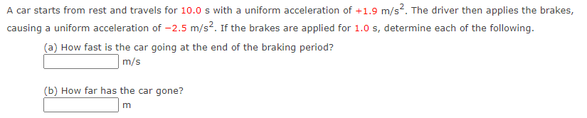 A car starts from rest and travels for 10.0 s with a uniform acceleration of +1.9 m/s². The driver then applies the brakes,
causing a uniform acceleration of -2.5 m/s². If the brakes are applied for 1.0 s, determine each of the following.
(a) How fast is the car going at the end of the braking period?
m/s
(b) How far has the car gone?
m
