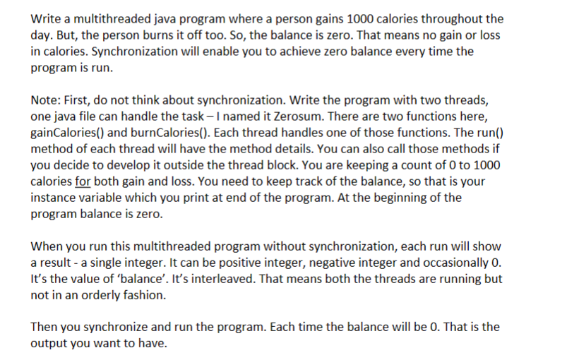 Write a multithreaded java program where a person gains 1000 calories throughout the
day. But, the person burns it off too. So, the balance is zero. That means no gain or loss
in calories. Synchronization will enable you to achieve zero balance every time the
program is run.
Note: First, do not think about synchronization. Write the program with two threads,
one java file can handle the task- I named it Zerosum. There are two functions here,
gainCalories() and burnCalories(). Each thread handles one of those functions. The run()
method of each thread will have the method details. You can also call those methods if
you decide to develop it outside the thread block. You are keeping a count of 0 to 1000
calories for both gain and loss. You need to keep track of the balance, so that is your
instance variable which you print at end of the program. At the beginning of the
program balance is zero.
When you run this multithreaded program without synchronization, each run will show
a result - a single integer. It can be positive integer, negative integer and occasionally 0.
It's the value of 'balance'. It's interleaved. That means both the threads are running but
not in an orderly fashion.
Then you synchronize and run the program. Each time the balance will be 0. That is the
output you want to have.