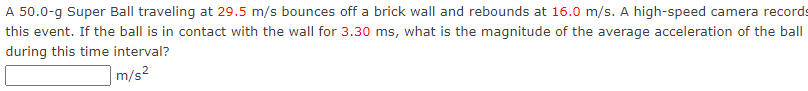 A 50.0-g Super Ball traveling at 29.5 m/s bounces off a brick wall and rebounds at 16.0 m/s. A high-speed camera records
this event. If the ball is in contact with the wall for 3.30 ms, what is the magnitude of the average acceleration of the ball
during this time interval?
m/s²