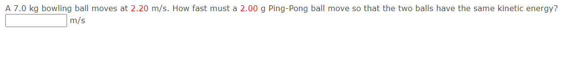 A 7.0 kg bowling ball moves at 2.20 m/s. How fast must a 2.00 g Ping-Pong ball move so that the two balls have the same kinetic energy?
m/s