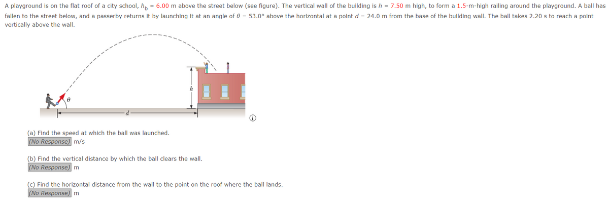 A playground is on the flat roof of a city school, h = 6.00 m above the street below (see figure). The vertical wall of the building is h = 7.50 m high, to form a 1.5-m-high railing around the playground. A ball has
fallen to the street below, and a passerby returns it by launching it at an angle of 0 = 53.0° above the horizontal at a point d = 24.0 m from the base of the building wall. The ball takes 2.20 s to reach a point
vertically above the wall.
(a) Find the speed at which the ball was launched.
(No Response) m/s
(b) Find the vertical distance by which the ball clears the wall.
(No Response) m
(c) Find the horizontal distance from the wall to the point on the roof where the ball lands.
(No Response) m