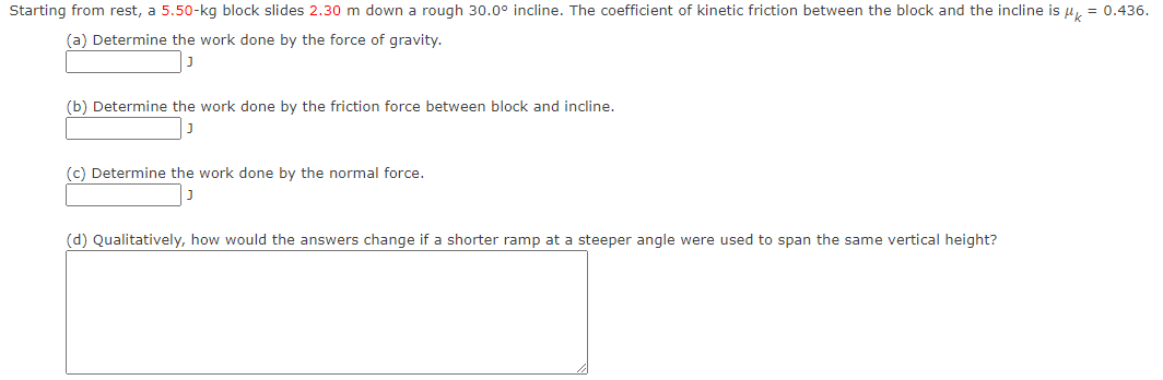Starting from rest, a 5.50-kg block slides 2.30 m down a rough 30.0° incline. The coefficient of kinetic friction between the block and the incline is k
(a) Determine the work done by the force of gravity.
J
(b) Determine the work done by the friction force between block and incline.
J
(c) Determine the work done by the normal force.
(d) Qualitatively, how would the answers change if a shorter ramp at a steeper angle were used to span the same vertical height?
0.436.