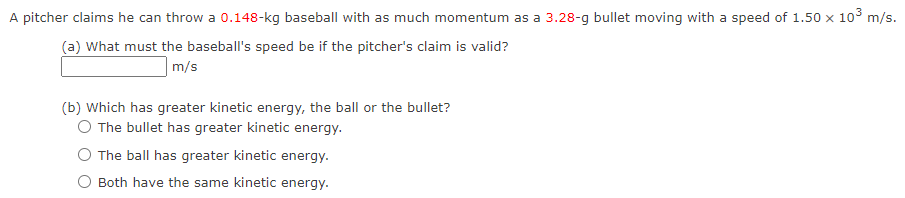 A pitcher claims he can throw a 0.148-kg baseball with as much momentum as a 3.28-g bullet moving with a speed of 1.50 x 10³ m/s.
(a) What must the baseball's speed be if the pitcher's claim is valid?
m/s
(b) which has greater kinetic energy, the ball or the bullet?
O The bullet has greater kinetic energy.
The ball has greater kinetic energy.
O Both have the same kinetic energy.