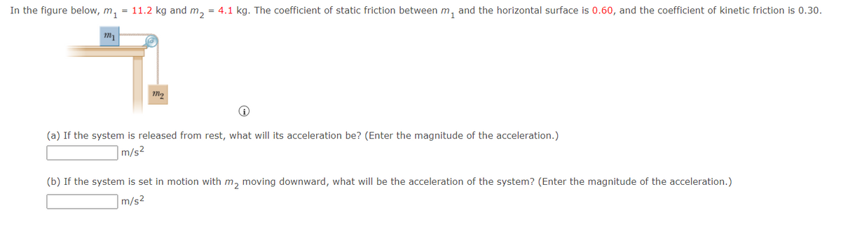 In the figure below, m₁ = 11.2 kg and m₂ = 4.1 kg. The coefficient of static friction between m₁ and the horizontal surface is 0.60, and the coefficient of kinetic friction is 0.30.
m₁
m₂
(a) If the system is released from rest, what will its acceleration be? (Enter the magnitude of the acceleration.)
m/s²
(b) If the system is set in motion with m₂ moving downward, what will be the acceleration of the system? (Enter the magnitude of the acceleration.)
m/s²