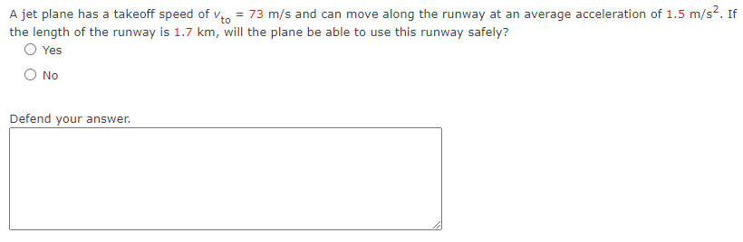 A jet plane has a takeoff speed of Vto = 73 m/s and can move along the runway at an average acceleration of 1.5 m/s². If
the length of the runway is 1.7 km, will the plane be able to use this runway safely?
O Yes
No
Defend your answer.