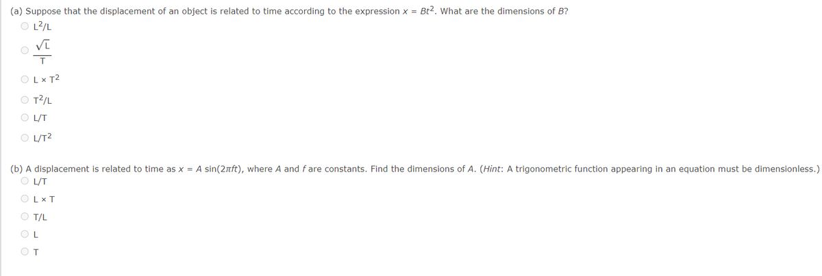 (a) Suppose that the displacement of an object is related to time according to the expression x = Bt2. What are the dimensions of B?
O L²/L
T
OLX T²
O T²/L
OL/T
O L/T²
(b) A displacement is related to time as x = A sin(2πft), where A and fare constants. Find the dimensions of A. (Hint: A trigonometric function appearing in an equation must be dimensionless.)
OL/T
OLX T
O T/L
OL
T