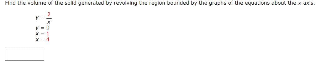 Find the volume of the solid generated by revolving the region bounded by the graphs of the equations about the x-axis.
2
y =
y = 0
X = 1
X = 4
