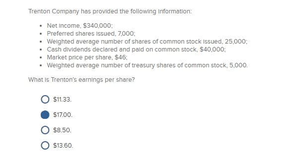 Trenton Company has provided the following information:
• Net Income, $340,000;
• Preferred shares Issued, 7,000;
• Weighted average number of shares of common stock Issued, 25,000;
• Cash dividends declared and paid on common stock, $40,000;
• Market price per share, $46;
• Weighted average number of treasury shares of common stock, 5,000.
What is Trenton's earnings per share?
$11.33.
$17.00.
$8.50.
$13.60.