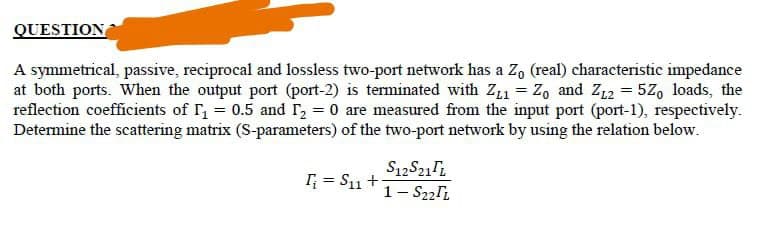 QUESTION
A symmetrical, passive, reciprocal and lossless two-port network has a Z, (real) characteristic impedance
at both ports. When the output port (port-2) is terminated with Z11 = Z, and Z12 = 5Z, loads, the
reflection coefficients of I = 0.5 and I2 = 0 are measured from the input port (port-1), respectively.
Determine the scattering matrix (S-parameters) of the two-port network by using the relation below.
I; = S11 +-
1- S22li
