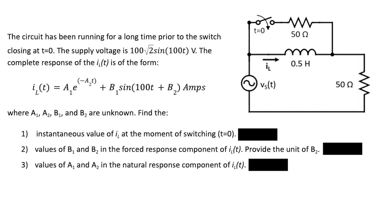 t=0
50 N
The circuit has been running for a long time prior to the switch
closing at t=0. The supply voltage is 100 /2sin(100t) V. The
complete response of the i,(t) is of the form:
0.5 H
(-A,t)
¿,(t) = A,e
+ B
,sin(100t + B,) Amps
Vs(t)
50 Q
where A,, A2, B,, and B, are unknown. Find the:
1) instantaneous value of i, at the moment of switching (t=0).
2) values of B, and B, in the forced response component of i (t). Provide the unit of B,.
3) values of A, and A, in the natural response component of i(t).
