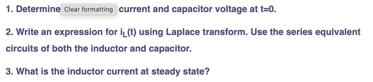 1. Determine Clear formatting current and capacitor voltage at t=0.
2. Write an expression for iL (t) using Laplace transform. Use the series equivalent
circuits of both the inductor and capacitor.
3. What is the inductor current at steady state?
