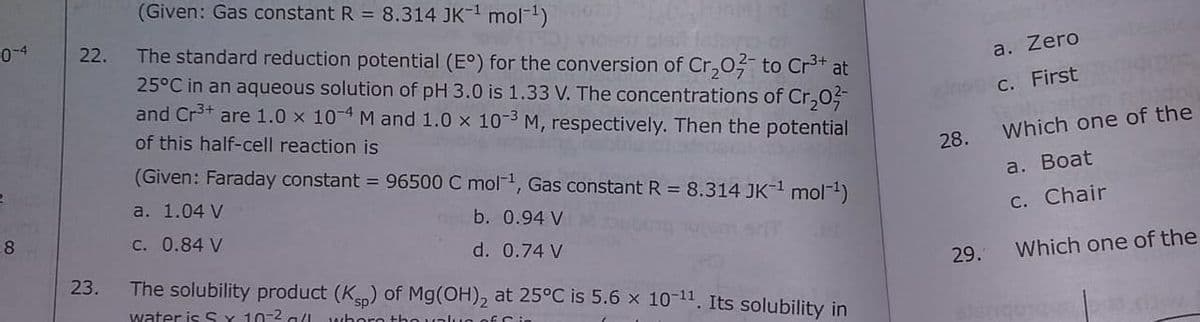 (Given: Gas constant R = 8.314 JK-1 mol-1)
0-4
The standard reduction potential (E°) for the conversion of Cr,0 to Cr** at
25°C in an aqueous solution of pH 3.0 is 1.33 V. The concentrations of Cr,0
and Cr3+ are 1.0 x 10-4 M and 1.0 x 10-3 M, respectively. Then the potential
22.
a. Zero
cnon c. First
of this half-cell reaction is
Which one of the
28.
(Given: Faraday constant = 96500 C mol, Gas constant R = 8.314 JK- mol-)
a. Вoat
a. 1.04 V
b. 0.94 V
C. Chair
8
C. 0.84 V
d. 0.74 V
23.
The solubility product (K) of Mg(OH), at 25°C is 5.6 x 10-11. Its solubility in
29.
Which one of the
water is SY 10-2 a(l whoro tho unlun of C in
