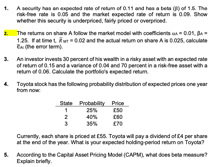 A security has an expected rate of return of 0.11 and has a beta (B) of 1.5. The
risk-free rate is 0.05 and the market expected rate of return is 0.09. Show
whether this security is underpriced, fairly priced or overpriced.
1.
The returns on share A follow the market model with coefficients aa = 0.01, Ba =
1.25. If at time t, K MT = 0.02 and the actual return on share A is 0.025, calculate
EAt (the error term).
2.
3.
An investor invests 30 percent of his wealth in a risky asset with an expected rate
of return of 0.15 and a variance of 0.04 and 70 percent in a risk-free asset with a
return of 0.06. Calculate the portfolio's expected return.
4.
Toyota stock has the following probability distribution of expected prices one year
from now:
State Probability Price
1
25%
40%
£50
2
£60
3
35%
£70
Currently, each share is priced at £55. Toyota will pay a dividend of £4 per share
at the end of the year. What is your expected holding-period return on Toyota?
5.
According to the Capital Asset Pricing Model (CAPM), what does beta measure?
Explain briefly.
