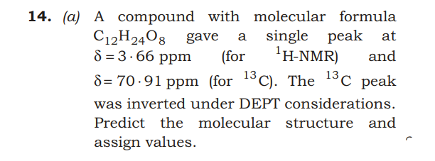 14. (a) A compound with molecular formula
peak at
C12H2408 gave
8 = 3.66 ppm
a single
(for
'H-NMR)
and
8= 70-91 ppm (for 13C). The 13c peak
was inverted under DEPT considerations.
Predict the molecular structure and
assign values.
