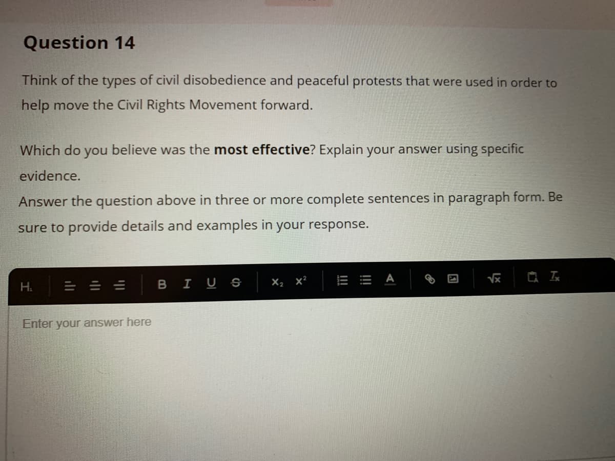 Question 14
Think of the types of civil disobedience and peaceful protests that were used in order to
help move the Civil Rights Movement forward.
Which do you believe was the most effective? Explain your answer using specific
evidence.
Answer the question above in three or more complete sentences in paragraph form. Be
sure to provide details and examples in your response.
A
H.
I US
X, x²
Enter your answer here
