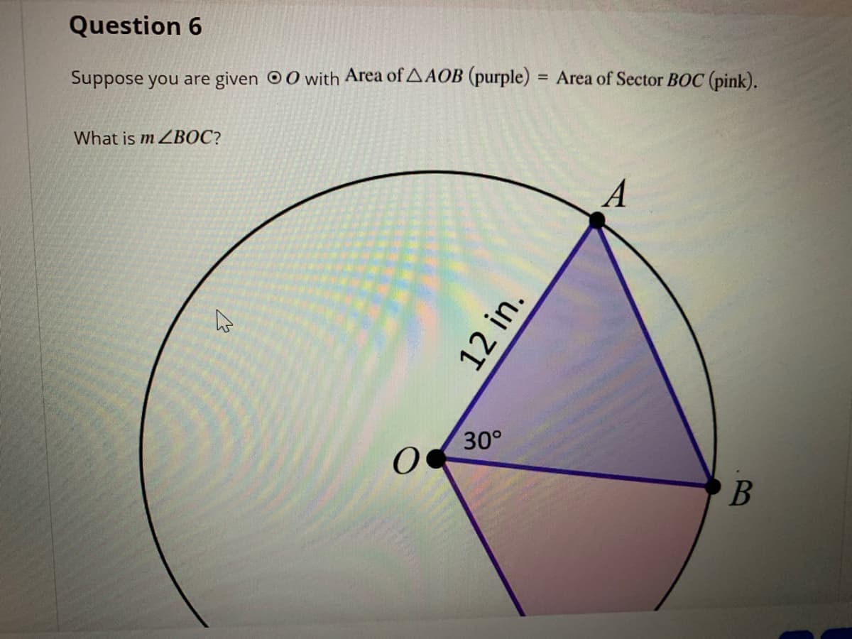 Question 6
Suppose you are given 00 with Area of AAOB (purple) = Area of Sector BOC (pink).
What is m ZBOC?
A
30°
12 in.
