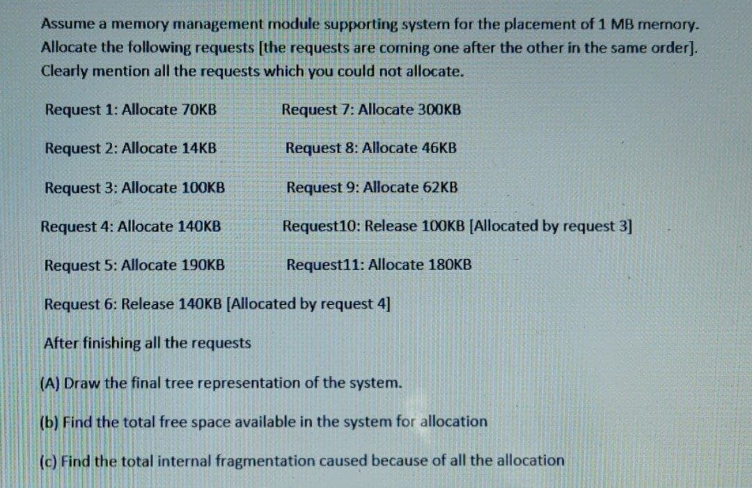 Assume a memory management module supporting system for the placement of 1 MB memory.
Allocate the following requests [the requests are coming one after the other in the same order].
Clearly mention all the requests which you could not allocate.
Request 1: Allocate 70KB
Request 7: Allocate 300KB
Request 2: Allocate 14KB
Request 3: Allocate 100KB
Request 4: Allocate 140KB
Request 5: Allocate 190KB
Request 6: Release 140KB [Allocated by request 4]
After finishing all the requests
(A) Draw the final tree representation of the system.
(b) Find the total free space available in the system for allocation
(c) Find the total internal fragmentation caused because of all the allocation
Request 8: Allocate 46KB
Request 9: Allocate 62KB
Request10: Release 100KB [Allocated by request 3]
Request11: Allocate 180KB