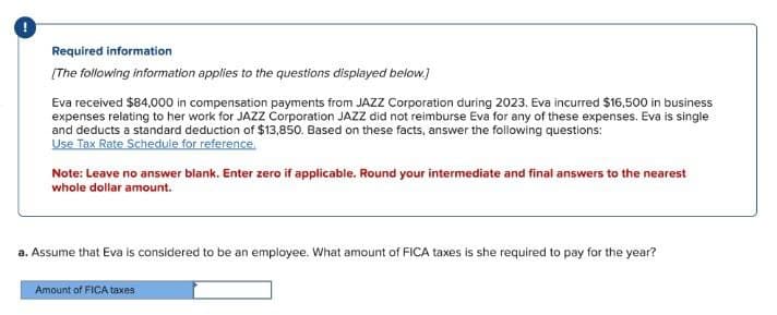 Required information
[The following information applies to the questions displayed below.]
Eva received $84,000 in compensation payments from JAZZ Corporation during 2023. Eva incurred $16,500 in business
expenses relating to her work for JAZZ Corporation JAZZ did not reimburse Eva for any of these expenses. Eva is single
and deducts a standard deduction of $13,850. Based on these facts, answer the following questions:
Use Tax Rate Schedule for reference,
Note: Leave no answer blank. Enter zero if applicable. Round your intermediate and final answers to the nearest
whole dollar amount.
a. Assume that Eva is considered to be an employee. What amount of FICA taxes is she required to pay for the year?
Amount of FICA taxes