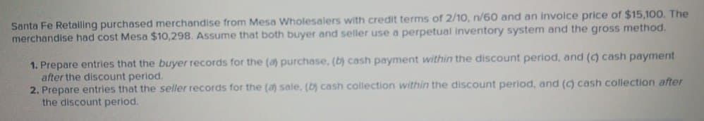 Santa Fe Retailing purchased merchandise from Mesa Wholesalers with credit terms of 2/10, n/60 and an invoice price of $15,100. The
merchandise had cost Mesa $10,298. Assume that both buyer and seller use a perpetual inventory system and the gross method.
1. Prepare entries that the buyer records for the (a) purchase, (b) cash payment within the discount period, and (c) cash payment
after the discount period.
2. Prepare entries that the seller records for the (a) sale, (b) cash collection within the discount period, and (c) cash collection after
the discount period.