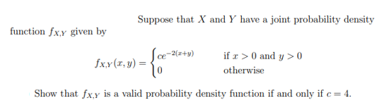 function fx.y given by
Suppose that X and Y have a joint probability density
[ce-2(x+y)
- {*
fx,y (x, y) =
if x > 0 and y> 0
otherwise
Show that fx,y is a valid probability density function if and only if c = 4.