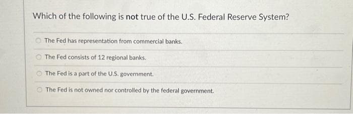 Which of the following is not true of the U.S. Federal Reserve System?
The Fed has representation from commercial banks.
The Fed consists of 12 regional banks.
The Fed is a part of the U.S. government.
The Fed is not owned nor controlled by the federal government.