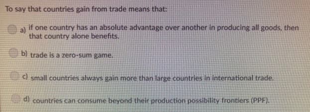 To say that countries gain from trade means that:
a)
if one country has an absolute advantage over another in producing all goods, then
that country alone benefits.
b) trade is a zero-sum game.
c) small countries always gain more than large countries in international trade.
d) countries can consume beyond their production possibility frontiers (PPF).
