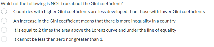 Which of the following is NOT true about the Gini coefficient?
Countries with higher Gini coefficients are less developed than those with lower Gini coefficients
An increase in the Gini coefficient means that there is more inequality in a country
It is equal to 2 times the area above the Lorenz curve and under the line of equality
It cannot be less than zero nor greater than 1.