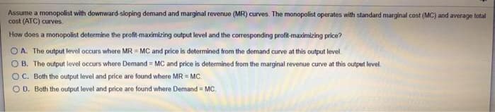 Assume a monopolist with downward-sloping demand and marginal revenue (MR) curves. The monopolist operates with standard marginal cost (MC) and average total
cost (ATC) curves.
How does a monopolist determine the profit-maximizing output level and the corresponding profit-maximizing price?
A. The output level occurs where MR-MC and price is determined from the demand curve at this output level
OB. The output level occurs where Demand = MC and price is determined from the marginal revenue curve at this output level.
OC. Both the output level and price are found where MR = MC.
OD. Both the output level and price are found where Demand = MC.