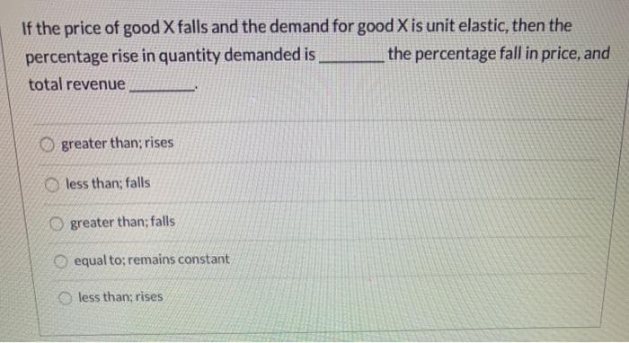 If the price of good X falls and the demand for good X is unit elastic, then the
percentage rise in quantity demanded is
the percentage fall in price, and
total revenue,
greater than; rises
less than; falls
Ogreater than; falls
O equal to; remains constant
Oless than; rises