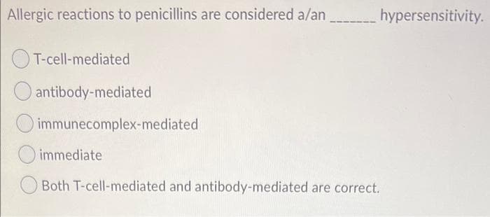 Allergic reactions to penicillins are considered a/an
hypersensitivity.
T-cell-mediated
antibody-mediated
immunecomplex-mediated
immediate
Both T-cell-mediated and antibody-mediated are correct.

