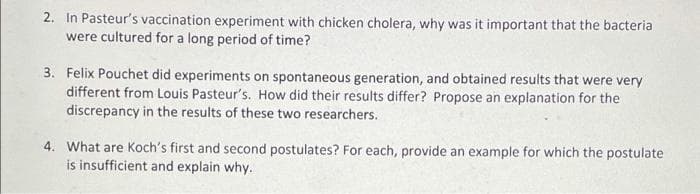 2. In Pasteur's vaccination experiment with chicken cholera, why was it important that the bacteria
were cultured for a long period of time?
3. Felix Pouchet did experiments on spontaneous generation, and obtained results that were very
different from Louis Pasteur's. How did their results differ? Propose an explanation for the
discrepancy in the results of these two researchers.
4. What are Koch's first and second postulates? For each, provide an example for which the postulate
is insufficient and explain why.
