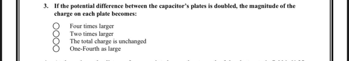 3. If the potential difference between the capacitor's plates is doubled, the magnitude of the
charge on each plate becomes:
OOOO
Four times larger
Two times larger
The total charge is unchanged
One-Fourth as large