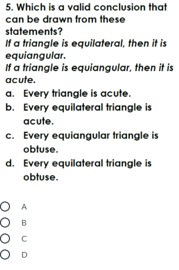 5. Which is a valid conclusion that
can be drawn from these
statements?
If a triangle is equilateral, then it is
equiangular.
If a triangle is equiangular, then it is
acute.
a. Every triangle is acute.
b. Every equilateral triangle is
acute.
c. Every equiangular triangle is
obtuse.
d. Every equilateral triangle is
obtuse.
O A
О в
Ос
OD
